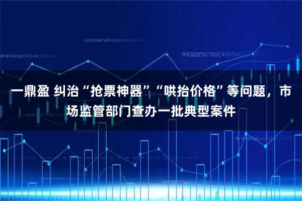 一鼎盈 纠治“抢票神器”“哄抬价格”等问题，市场监管部门查办一批典型案件