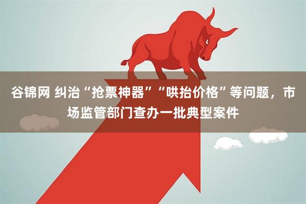 谷锦网 纠治“抢票神器”“哄抬价格”等问题,市场监管部门查办一批典型案件