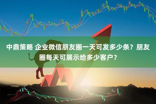 中鼎策略 企业微信朋友圈一天可发多少条？朋友圈每天可展示给多少客户？