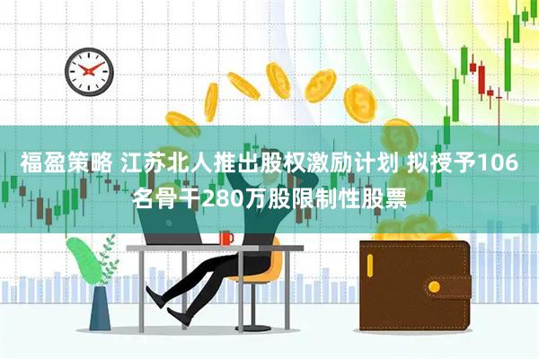 福盈策略 江苏北人推出股权激励计划 拟授予106名骨干280万股限制性股票