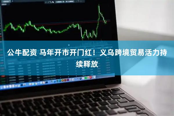公牛配资 马年开市开门红！义乌跨境贸易活力持续释放
