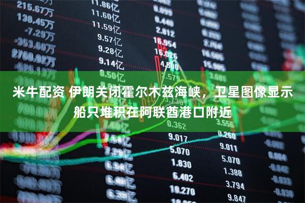 米牛配资 伊朗关闭霍尔木兹海峡，卫星图像显示船只堆积在阿联酋港口附近