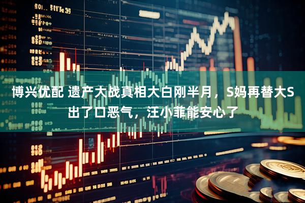 博兴优配 遗产大战真相大白刚半月，S妈再替大S出了口恶气，汪小菲能安心了