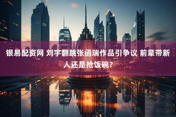 银易配资网 刘宇翻跳张函瑞作品引争议 前辈带新人还是抢饭碗？