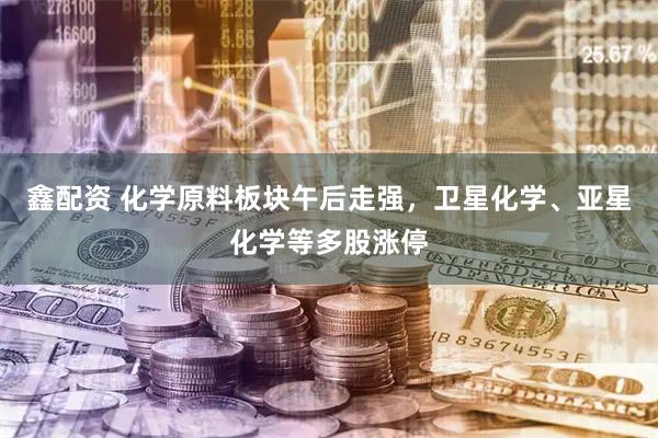 鑫配资 化学原料板块午后走强，卫星化学、亚星化学等多股涨停