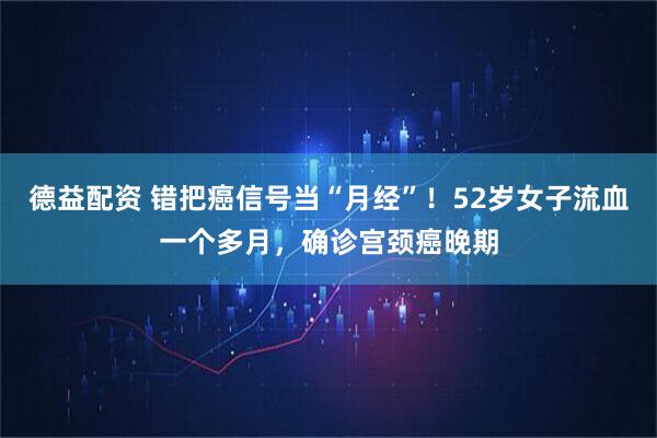 德益配资 错把癌信号当“月经”！52岁女子流血一个多月，确诊宫颈癌晚期