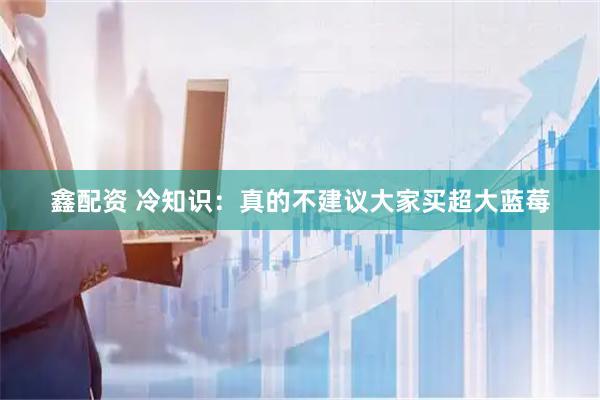 鑫配资 冷知识：真的不建议大家买超大蓝莓