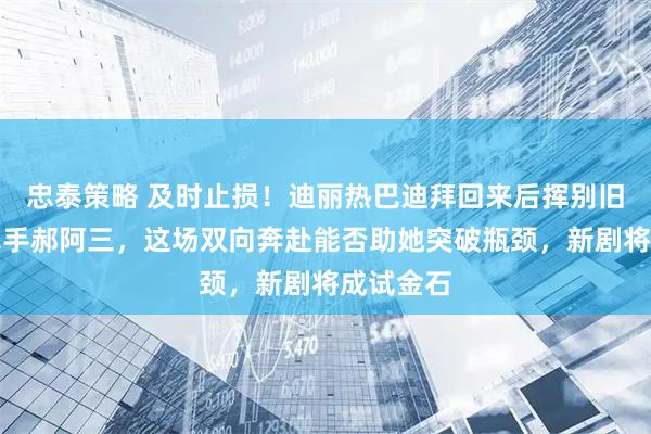 忠泰策略 及时止损！迪丽热巴迪拜回来后挥别旧团队，牵手郝阿三，这场双向奔赴能否助她突破瓶颈，新剧将成试金石