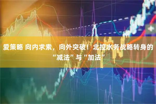 爱策略 向内求索，向外突破！北控水务战略转身的“减法”与“加法”