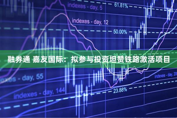 融券通 嘉友国际：拟参与投资坦赞铁路激活项目