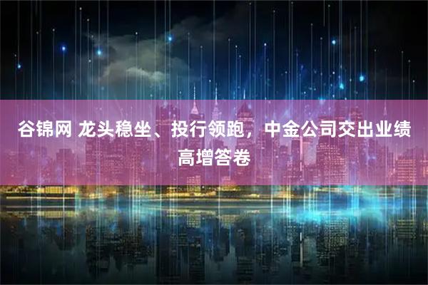 谷锦网 龙头稳坐、投行领跑，中金公司交出业绩高增答卷