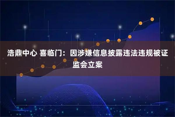 浩鼎中心 喜临门：因涉嫌信息披露违法违规被证监会立案