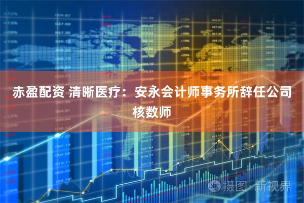 赤盈配资 清晰医疗:安永会计师事务所辞任公司核数师
