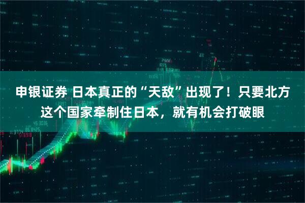 申银证券 日本真正的“天敌”出现了！只要北方这个国家牵制住日本，就有机会打破眼