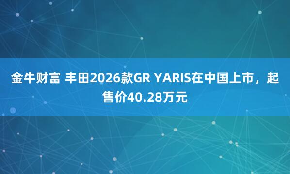 金牛财富 丰田2026款GR YARIS在中国上市，起售价40.28万元