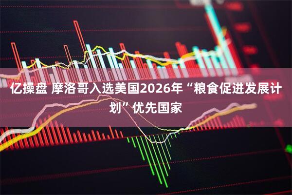 亿操盘 摩洛哥入选美国2026年“粮食促进发展计划”优先国家