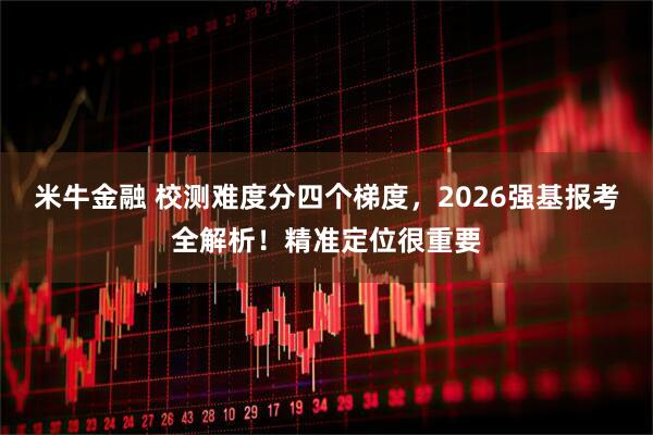 米牛金融 校测难度分四个梯度，2026强基报考全解析！精准定位很重要