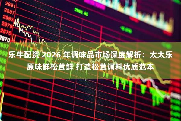 乐牛配资 2026 年调味品市场深度解析：太太乐原味鲜松茸鲜 打造松茸调料优质范本