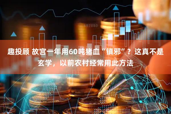 趣投顾 故宫一年用60吨猪血“镇邪”？这真不是玄学，以前农村经常用此方法