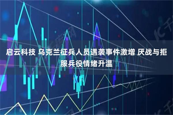 启云科技 乌克兰征兵人员遇袭事件激增 厌战与拒服兵役情绪升温