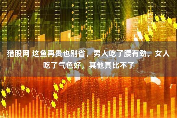猎股网 这鱼再贵也别省，男人吃了腰有劲，女人吃了气色好，其他真比不了