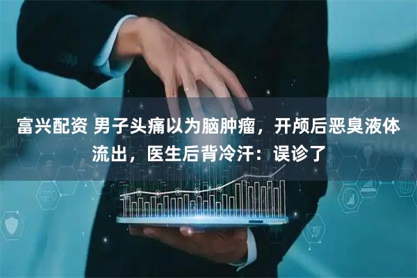 富兴配资 男子头痛以为脑肿瘤，开颅后恶臭液体流出，医生后背冷汗：误诊了