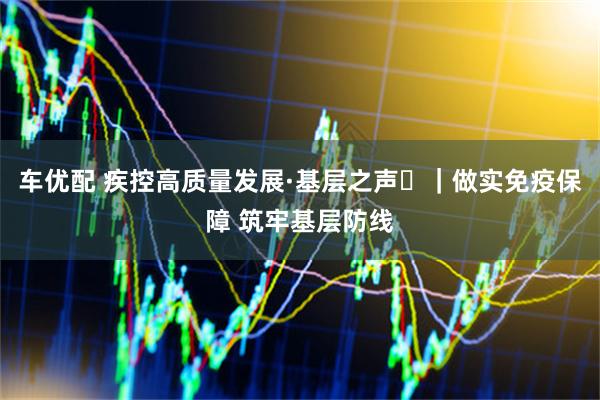 车优配 疾控高质量发展·基层之声⑭｜做实免疫保障 筑牢基层防线