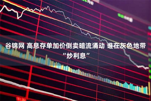 谷锦网 高息存单加价倒卖暗流涌动 谁在灰色地带“炒利息”