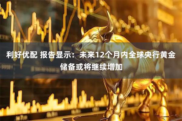 利好优配 报告显示：未来12个月内全球央行黄金储备或将继续增加