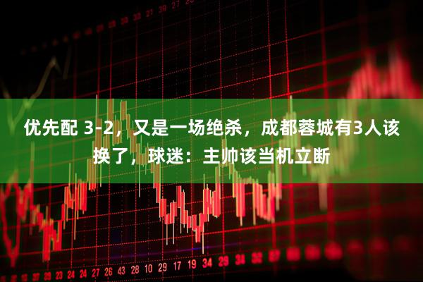 优先配 3-2,又是一场绝杀,成都蓉城有3人该换了,球迷:主帅该当机立断