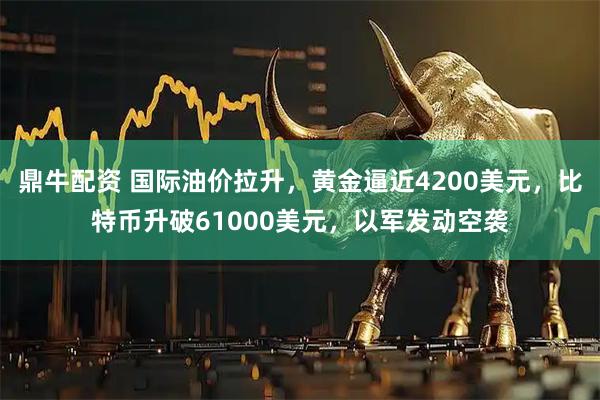 鼎牛配资 国际油价拉升，黄金逼近4200美元，比特币升破61000美元，以军发动空袭
