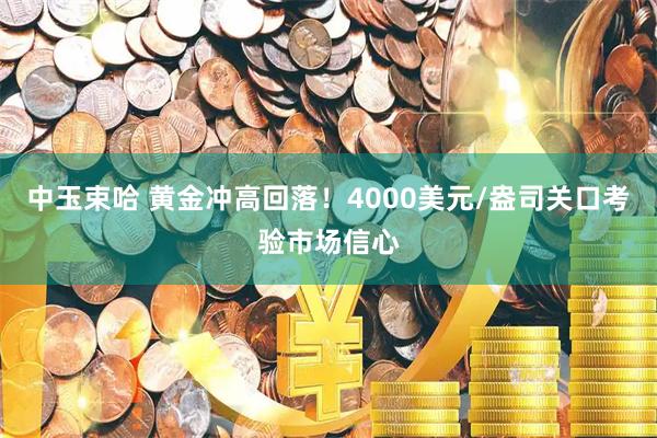 中玉束哈 黄金冲高回落！4000美元/盎司关口考验市场信心