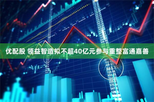 优配股 领益智造拟不超40亿元参与重整富通嘉善