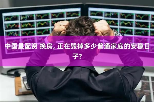 中国星配资 换房, 正在毁掉多少普通家庭的安稳日子?