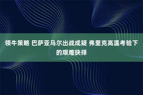 领牛策略 巴萨亚马尔出战成疑 弗里克高温考验下的艰难抉择