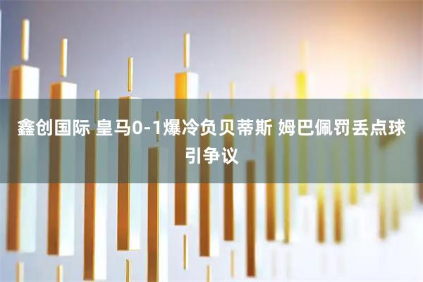 鑫创国际 皇马0-1爆冷负贝蒂斯 姆巴佩罚丢点球引争议