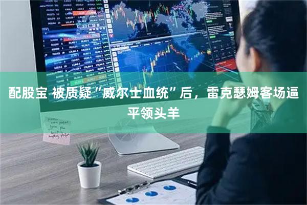 配股宝 被质疑“威尔士血统”后,雷克瑟姆客场逼平领头羊