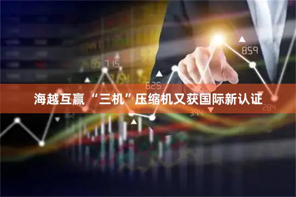 海越互赢 “三机”压缩机又获国际新认证