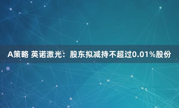 A策略 英诺激光：股东拟减持不超过0.01%股份