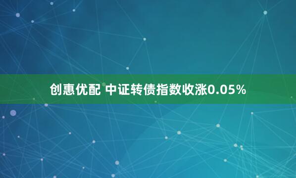 创惠优配 中证转债指数收涨0.05%