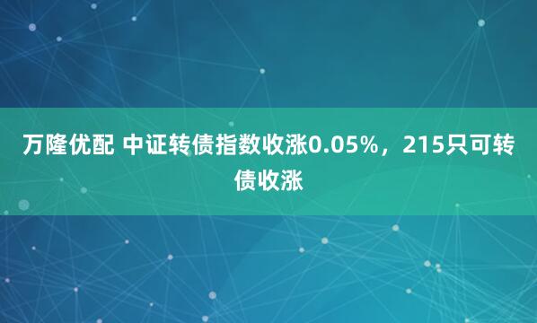 万隆优配 中证转债指数收涨0.05%,215只可转债收涨
