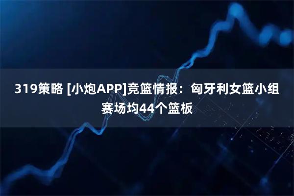 319策略 [小炮APP]竞篮情报：匈牙利女篮小组赛场均44个篮板