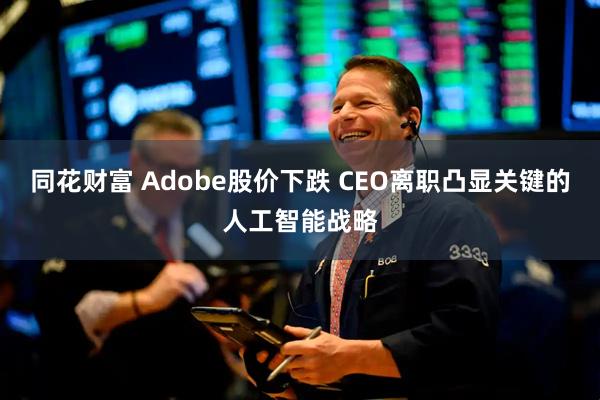 同花财富 Adobe股价下跌 CEO离职凸显关键的人工智能战略