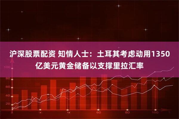 沪深股票配资 知情人士：土耳其考虑动用1350亿美元黄金储备以支撑里拉汇率