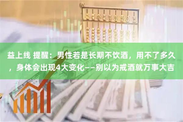 益上线 提醒：男性若是长期不饮酒，用不了多久，身体会出现4大变化——别以为戒酒就万事大吉