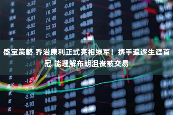 盛宝策略 乔治康利正式亮相绿军！携手追逐生涯首冠 能理解布朗沮丧被交易