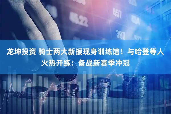 龙坤投资 骑士两大新援现身训练馆！与哈登等人火热开练：备战新赛季冲冠