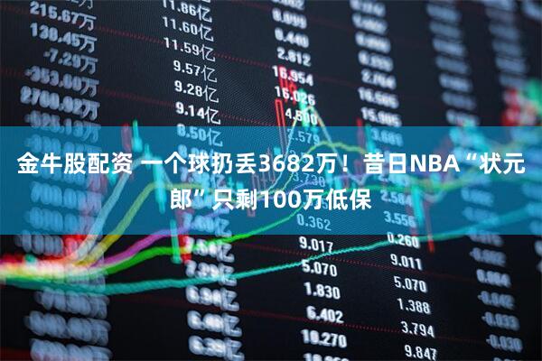 金牛股配资 一个球扔丢3682万！昔日NBA“状元郎”只剩100万低保