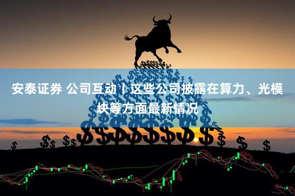 安泰证券 公司互动丨这些公司披露在算力、光模块等方面最新情况