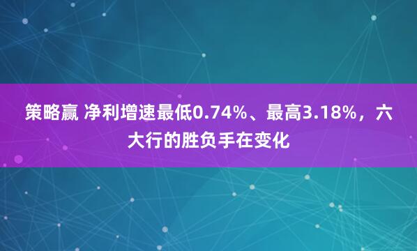 策略赢 净利增速最低0.74%、最高3.18%,六大行的胜负手在变化